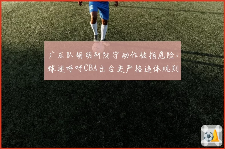广东队胡明轩防守动作被指危险，球迷呼吁CBA出台更严格违体规则