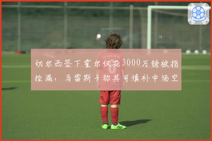 切尔西签下霍尔仅花3000万镑被指捡漏,马雷斯卡称其可填补中场空缺