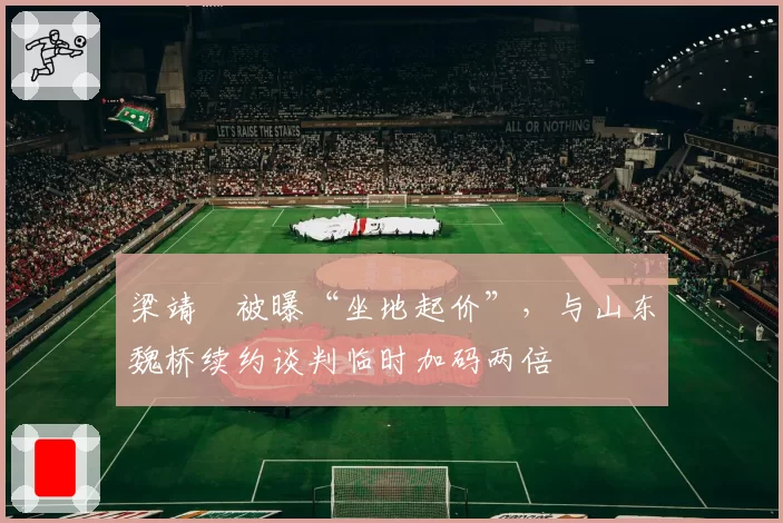 梁靖崑被曝“坐地起价”，与山东魏桥续约谈判临时加码两倍