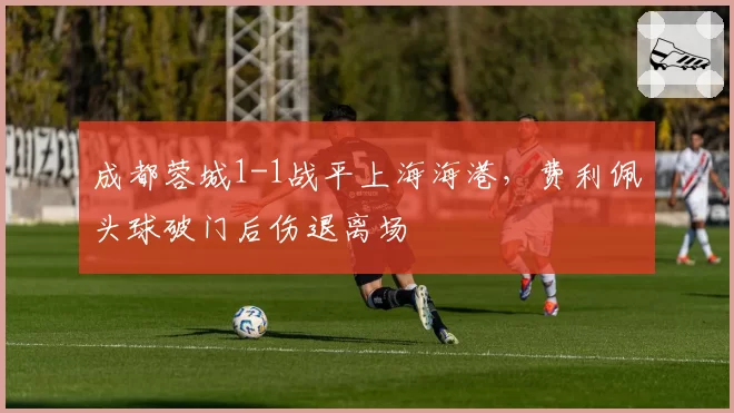 成都蓉城1-1战平上海海港，费利佩头球破门后伤退离场