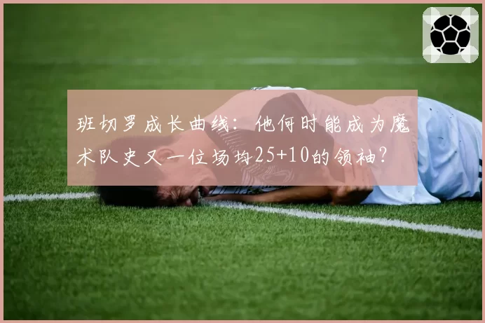 班切罗成长曲线：他何时能成为魔术队史又一位场均25+10的领袖？