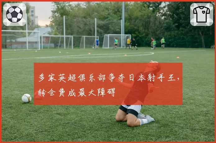 多家英超俱乐部争夺日本射手王,转会费成最大障碍