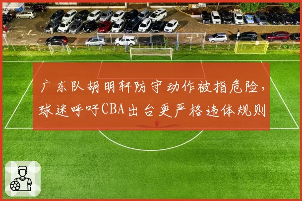 广东队胡明轩防守动作被指危险,球迷呼吁CBA出台更严格违体规则
