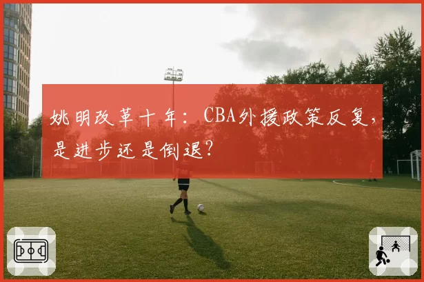姚明改革十年：CBA外援政策反复，是进步还是倒退？