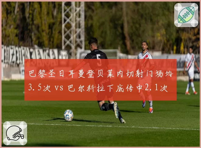 巴黎圣日耳曼登贝莱内切射门场均3.5次 vs 巴尔科拉下底传中2.1次，双翼打法互补性大起底