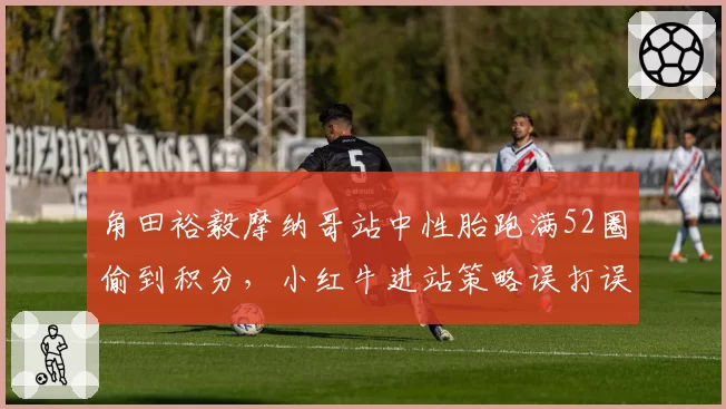 角田裕毅摩纳哥站中性胎跑满52圈偷到积分，小红牛进站策略误打误撞还是神机妙算？
