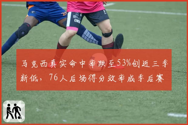 马克西真实命中率跌至53%创近三季新低，76人后场得分效率成季后赛隐患