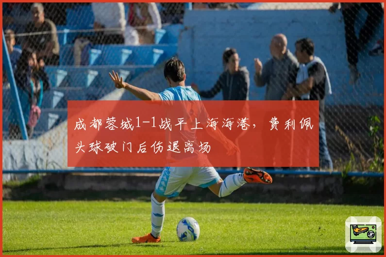 成都蓉城1-1战平上海海港，费利佩头球破门后伤退离场