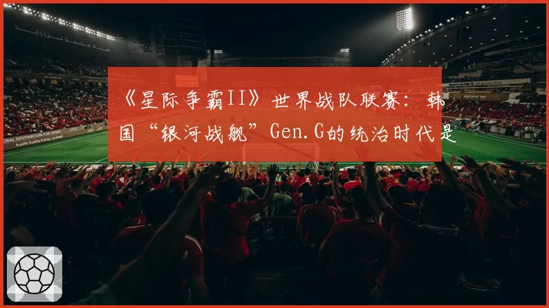 《星际争霸II》世界战队联赛：韩国“银河战舰”Gen.G的统治时代是否迎来终结？