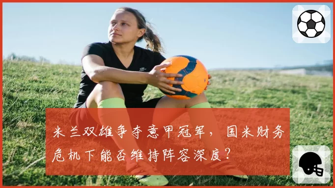 米兰双雄争夺意甲冠军,国米财务危机下能否维持阵容深度?