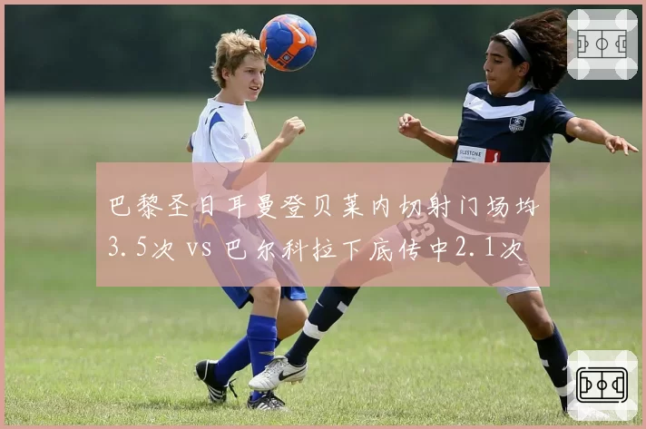 巴黎圣日耳曼登贝莱内切射门场均3.5次 vs 巴尔科拉下底传中2.1次，双翼打法互补性大起底