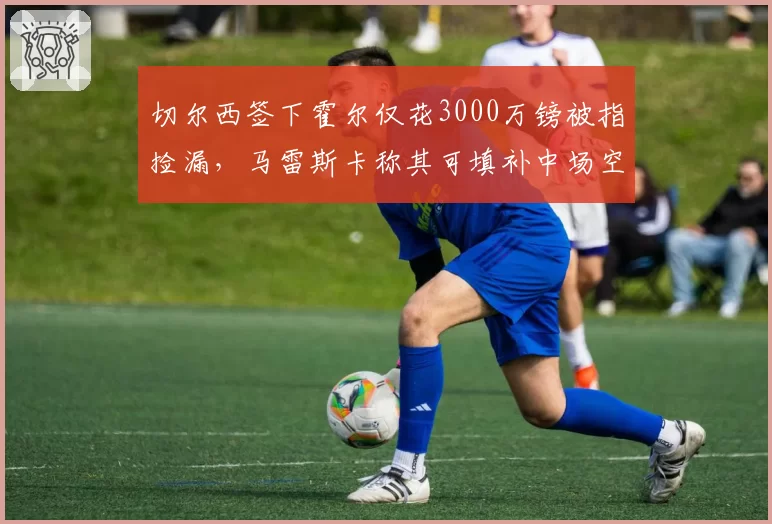 切尔西签下霍尔仅花3000万镑被指捡漏,马雷斯卡称其可填补中场空缺