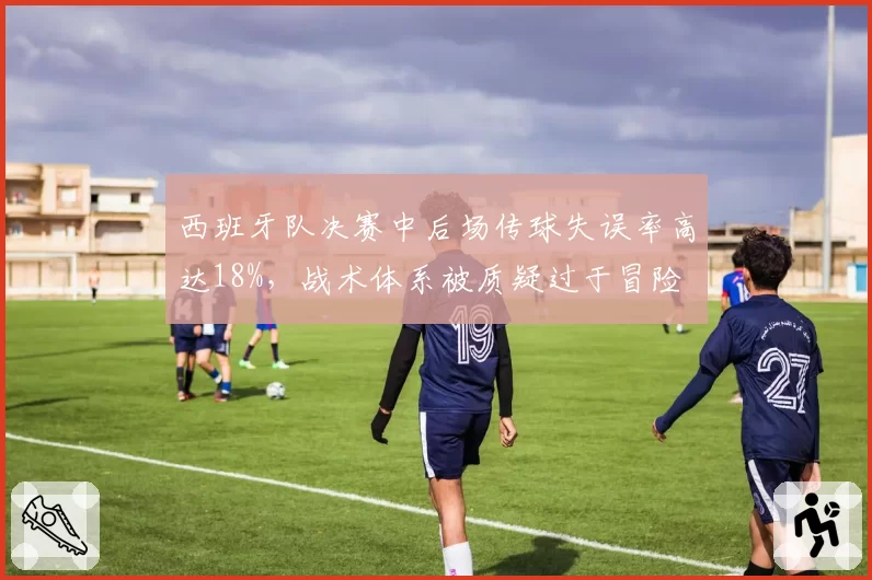 西班牙队决赛中后场传球失误率高达18%,战术体系被质疑过于冒险