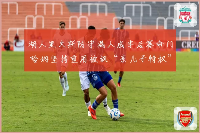 湖人里夫斯防守漏人成季后赛命门 哈姆坚持重用被讽“亲儿子特权”