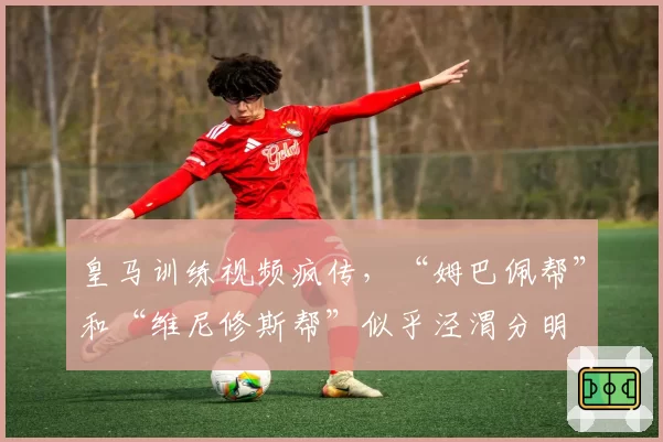 皇马训练视频疯传，“姆巴佩帮”和“维尼修斯帮”似乎泾渭分明