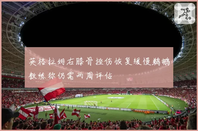 英格拉姆右膝骨挫伤恢复缓慢鹈鹕教练称仍需两周评估