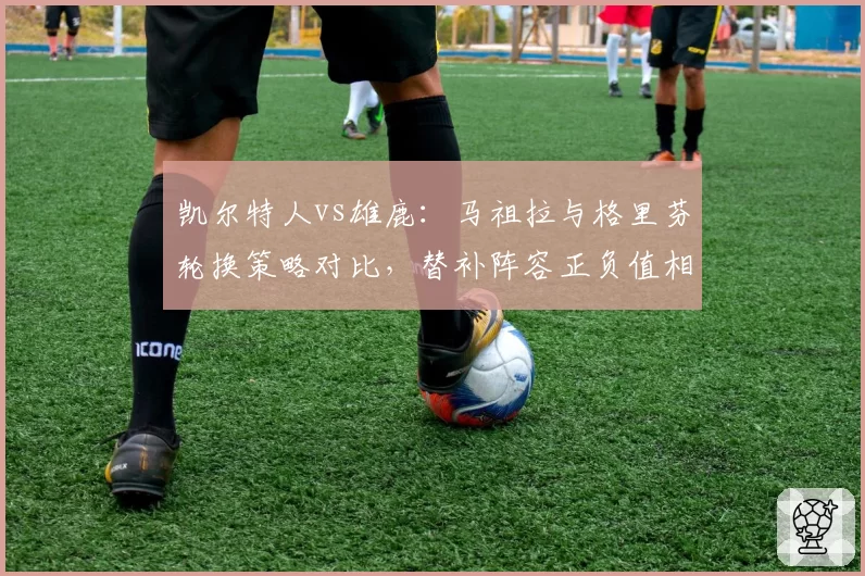 凯尔特人vs雄鹿:马祖拉与格里芬轮换策略对比,替补阵容正负值相差12.7分