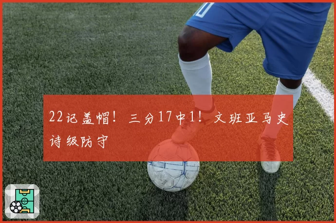 22记盖帽！三分17中1！文班亚马史诗级防守