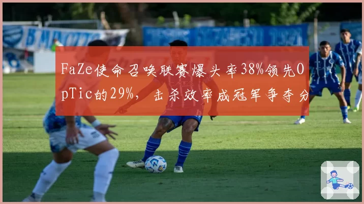 FaZe使命召唤联赛爆头率38%领先OpTic的29%，击杀效率成冠军争夺分水岭