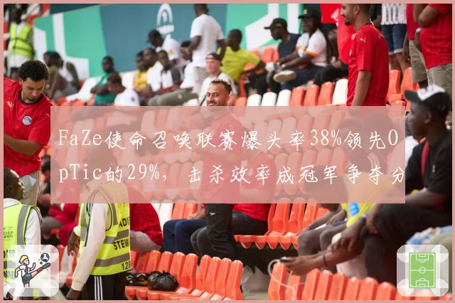 FaZe使命召唤联赛爆头率38%领先OpTic的29%,击杀效率成冠军争夺分水岭
