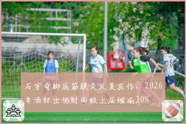 石宇奇脚底筋膜炎反复发作,2026年汤杯出场时间较上届缩减30%