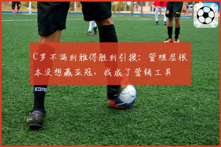 C罗不满利雅得胜利引援：管理层根本没想赢亚冠，我成了营销工具