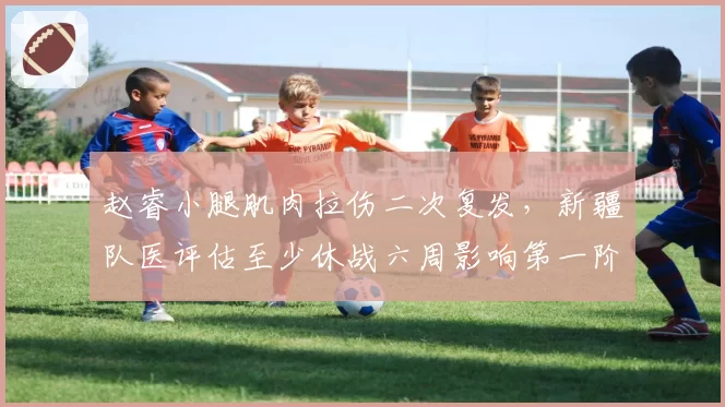 赵睿小腿肌肉拉伤二次复发，新疆队医评估至少休战六周影响第一阶段