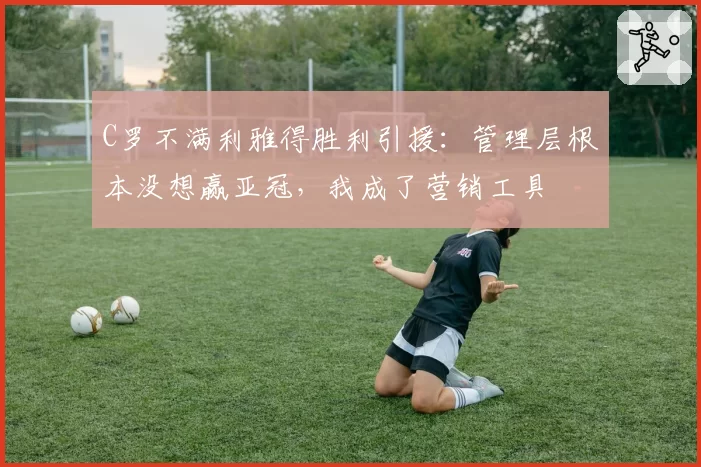 C罗不满利雅得胜利引援：管理层根本没想赢亚冠，我成了营销工具