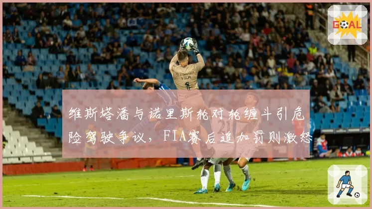 维斯塔潘与诺里斯轮对轮缠斗引危险驾驶争议,FIA赛后追加罚则激怒红牛