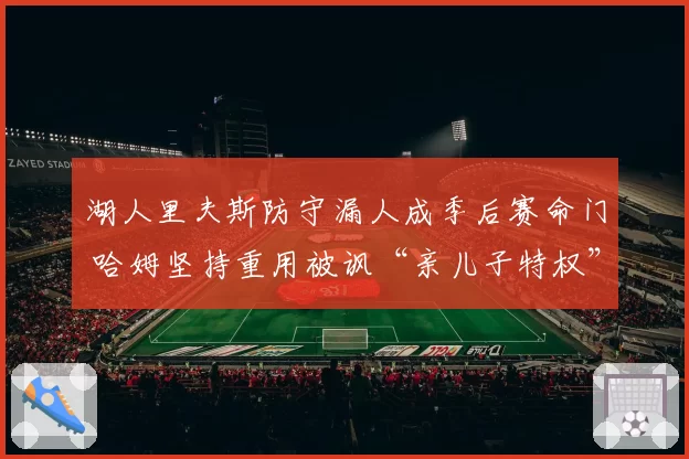 湖人里夫斯防守漏人成季后赛命门 哈姆坚持重用被讽“亲儿子特权”