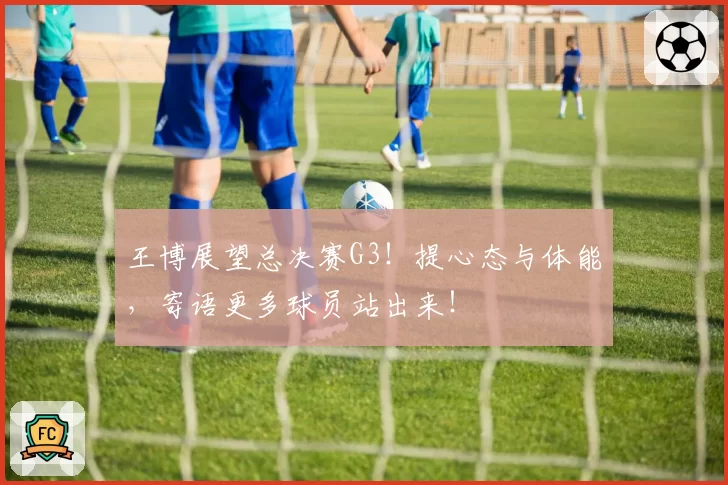 王博展望总决赛G3！提心态与体能，寄语更多球员站出来！