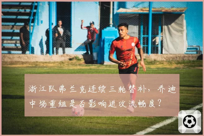 浙江队弗兰克连续三轮替补,乔迪中场重组是否影响进攻流畅度?