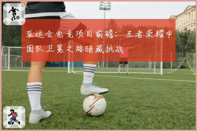 亚运会电竞项目前瞻：王者荣耀中国队卫冕之路暗藏挑战