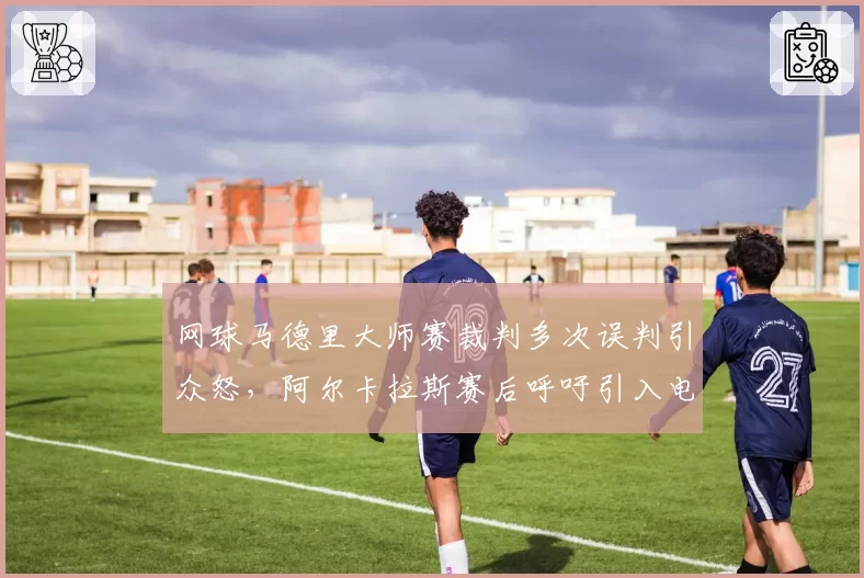 网球马德里大师赛裁判多次误判引众怒，阿尔卡拉斯赛后呼吁引入电子司线全覆盖