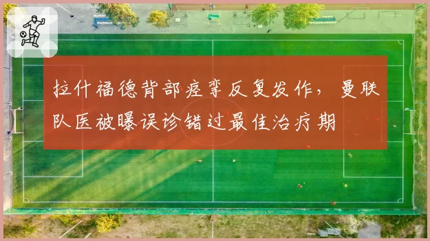 拉什福德背部痉挛反复发作，曼联队医被曝误诊错过最佳治疗期