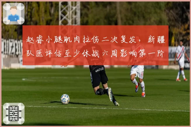 赵睿小腿肌肉拉伤二次复发，新疆队医评估至少休战六周影响第一阶段