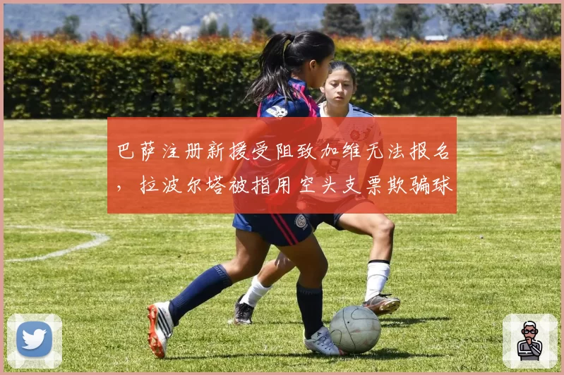 巴萨注册新援受阻致加维无法报名，拉波尔塔被指用空头支票欺骗球员