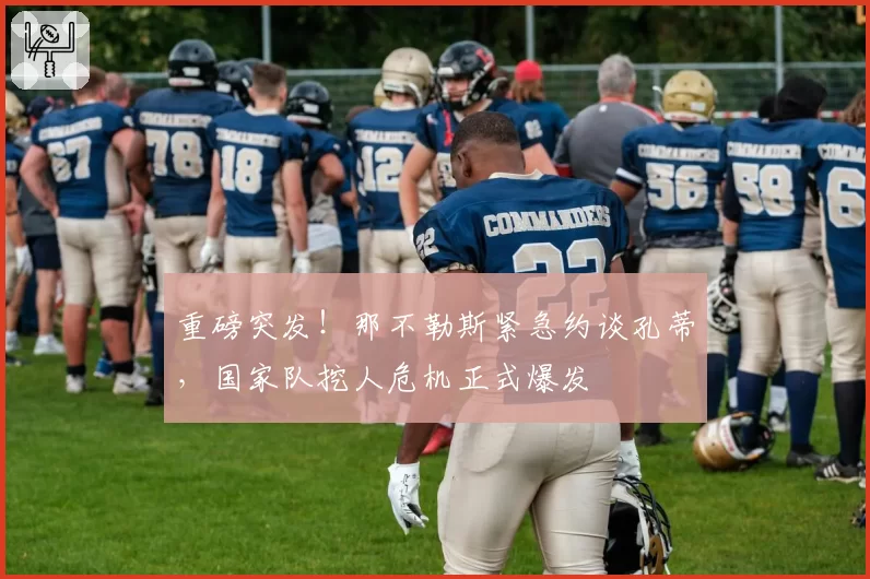 重磅突发！那不勒斯紧急约谈孔蒂，国家队挖人危机正式爆发