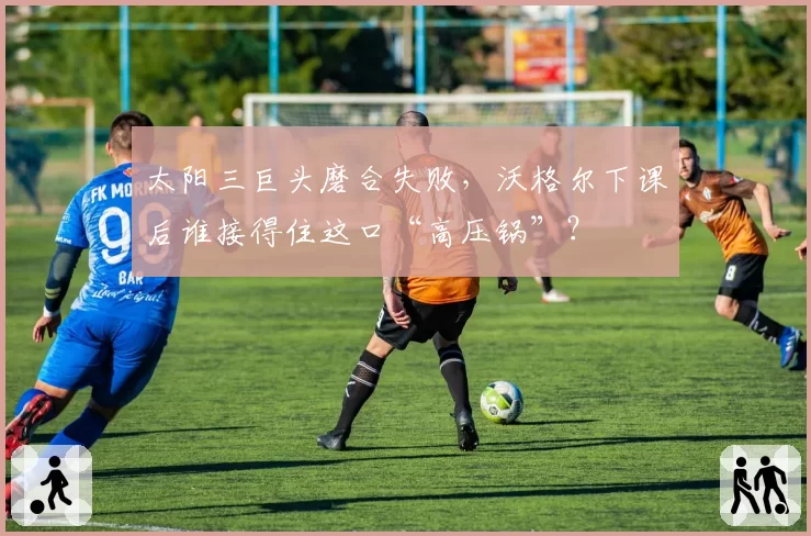 太阳三巨头磨合失败，沃格尔下课后谁接得住这口“高压锅”？