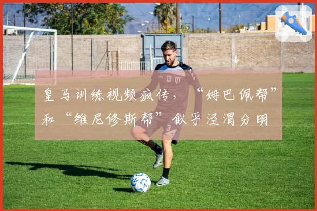 皇马训练视频疯传，“姆巴佩帮”和“维尼修斯帮”似乎泾渭分明