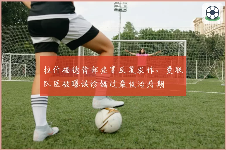 拉什福德背部痉挛反复发作，曼联队医被曝误诊错过最佳治疗期