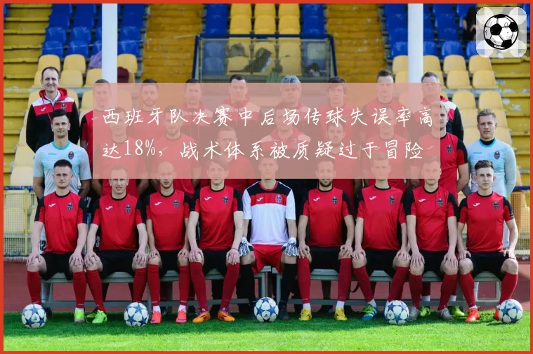 西班牙队决赛中后场传球失误率高达18%,战术体系被质疑过于冒险