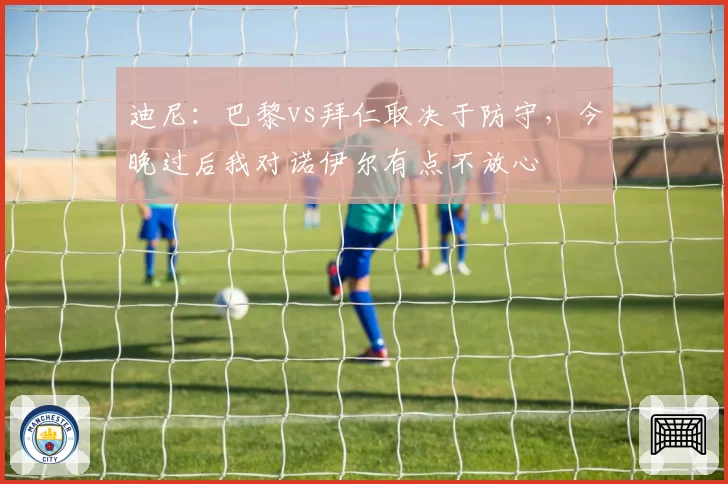 迪尼：巴黎vs拜仁取决于防守，今晚过后我对诺伊尔有点不放心