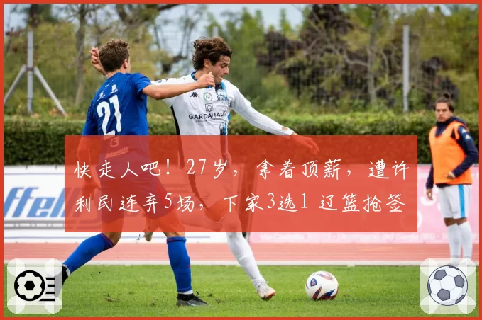 快走人吧！27岁，拿着顶薪，遭许利民连弃5场，下家3选1 辽篮抢签