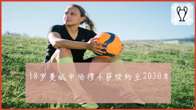 18岁曼城中场穆卡萨续约至2030年