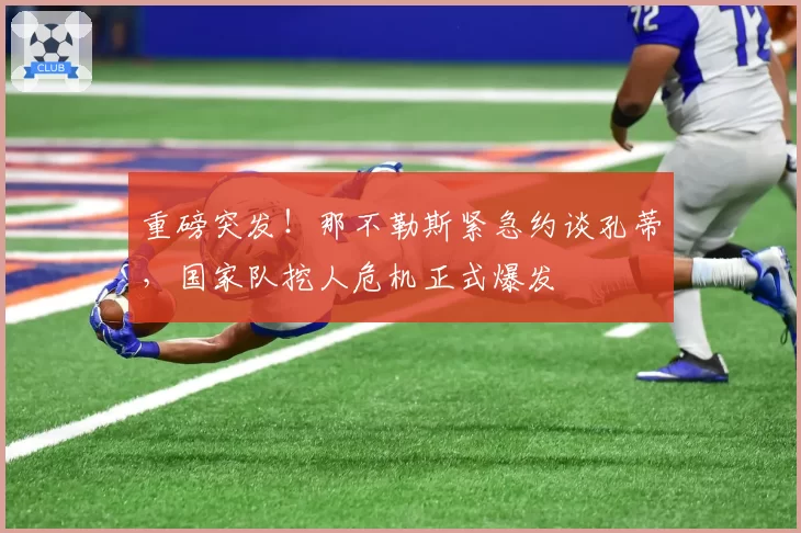 重磅突发！那不勒斯紧急约谈孔蒂，国家队挖人危机正式爆发