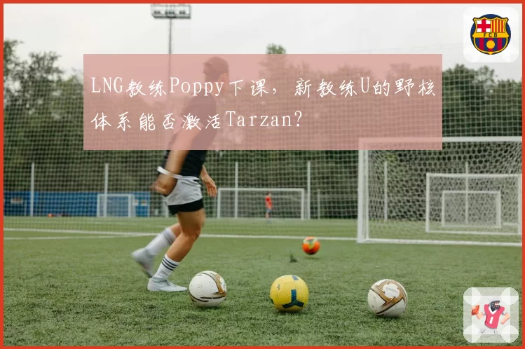 LNG教练Poppy下课,新教练U的野核体系能否激活Tarzan?