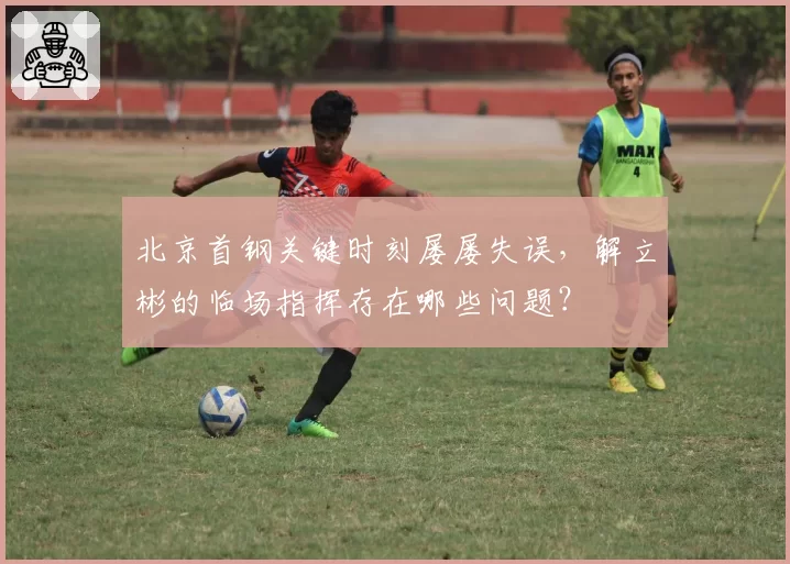 北京首钢关键时刻屡屡失误，解立彬的临场指挥存在哪些问题？