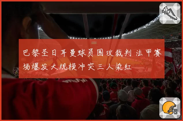 巴黎圣日耳曼球员围攻裁判 法甲赛场爆发大规模冲突三人染红