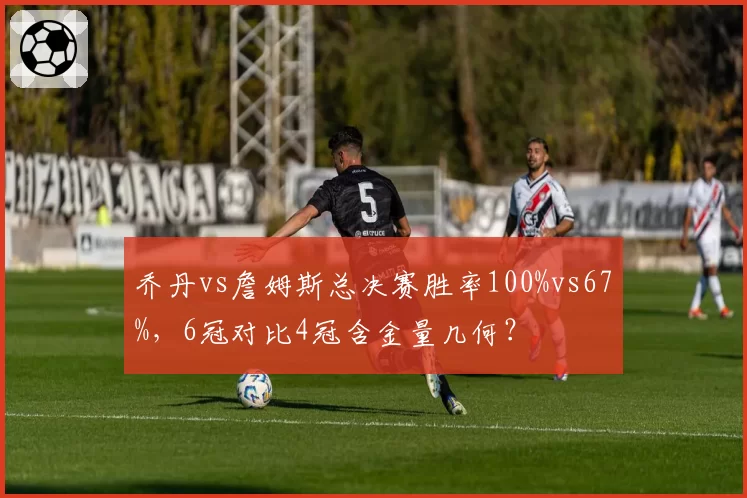 乔丹vs詹姆斯总决赛胜率100%vs67%,6冠对比4冠含金量几何?